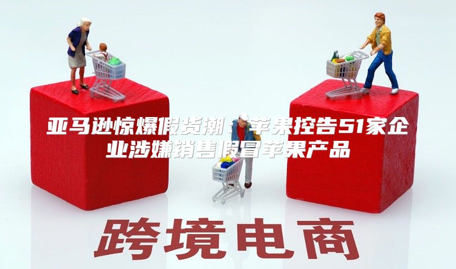 亚马逊惊爆假货潮：苹果控告51家企业涉嫌销售假冒苹果产品