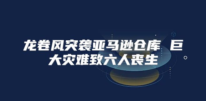 龙卷风突袭亚马逊仓库 巨大灾难致六人丧生