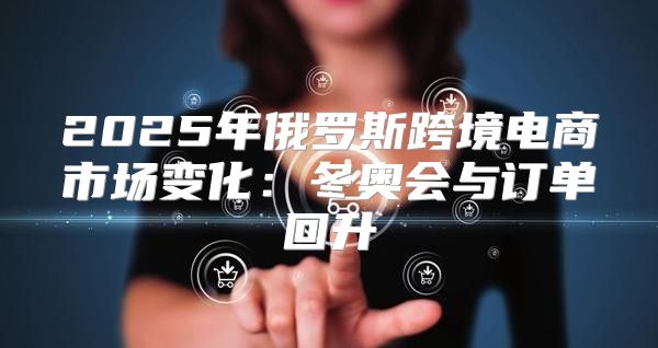 2025年俄罗斯跨境电商市场变化：冬奥会与订单回升