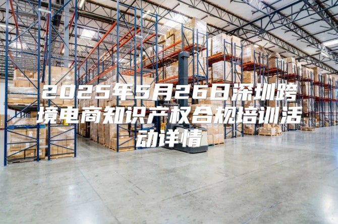 2025年5月26日深圳跨境电商知识产权合规培训活动详情