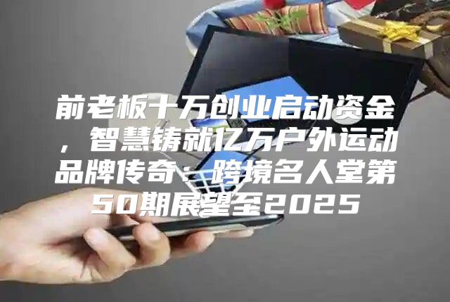 前老板十万创业启动资金，智慧铸就亿万户外运动品牌传奇：跨境名人堂第50期展望至2025