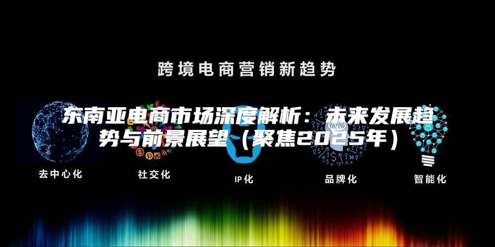 东南亚电商市场深度解析：未来发展趋势与前景展望聚焦2025年