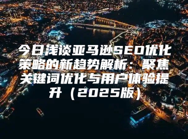 今日浅谈亚马逊SEO优化策略的新趋势解析：聚焦关键词优化与用户体验提升2025版