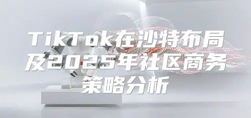 TikTok在沙特布局及2025年社区商务策略分析