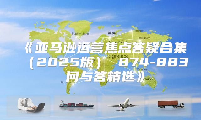 亚马逊运营焦点答疑合集2025版874-883问与答精选