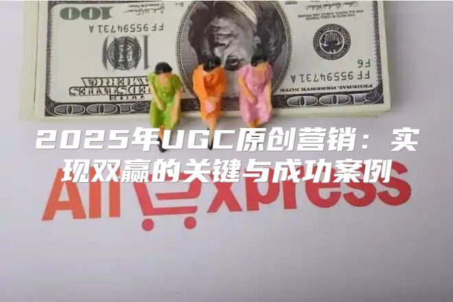 2025年UGC原创营销：实现双赢的关键与成功案例