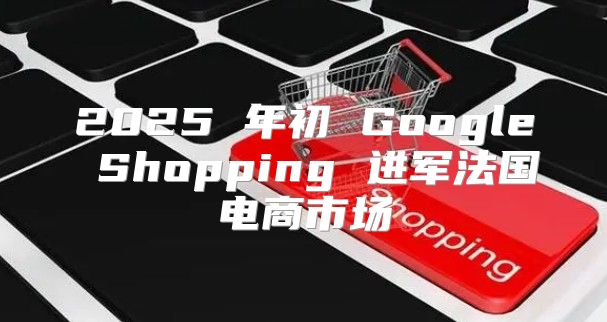 2025 年初 Google Shopping 进军法国电商市场