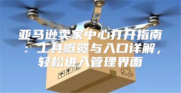亚马逊卖家中心打开指南：工具概览与入口详解，轻松进入管理界面