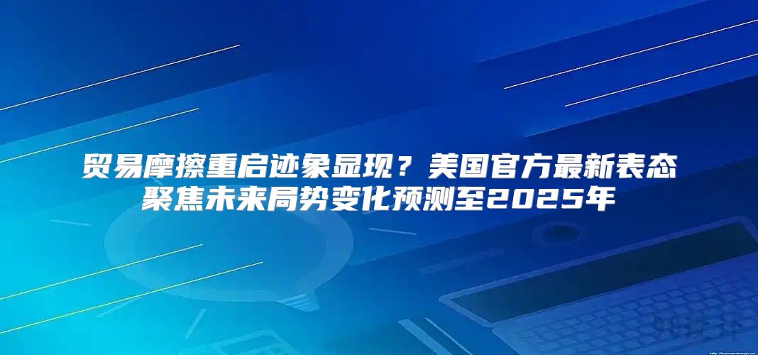 贸易摩擦重启迹象显现？美国官方最新表态聚焦未来局势变化预测至2025年
