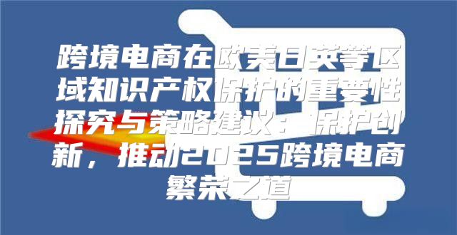 跨境电商在欧美日英等区域知识产权保护的重要性探究与策略建议：保护创新，推动2025跨境电商繁荣之道
