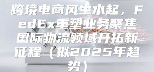 跨境电商风生水起，FedEx重塑业务聚焦国际物流领域开拓新征程拟2025年趋势