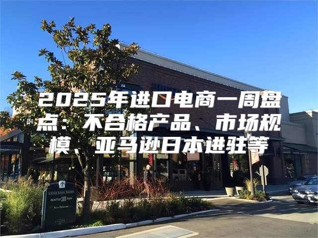 2025年进口电商一周盘点：不合格产品、市场规模、亚马逊日本进驻等