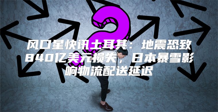 风口星快讯土耳其：地震恐致840亿美元损失，日本暴雪影响物流配送延迟