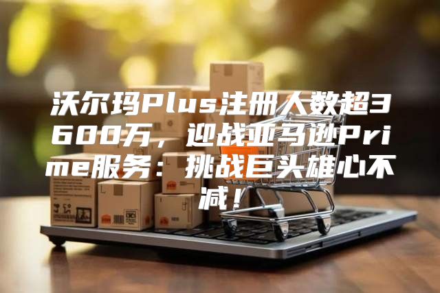 沃尔玛Plus注册人数超3600万，迎战亚马逊Prime服务：挑战巨头雄心不减！