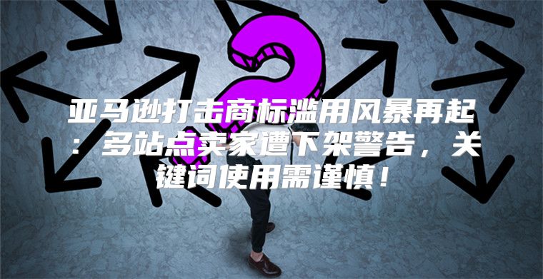 亚马逊打击商标滥用风暴再起：多站点卖家遭下架警告，关键词使用需谨慎！