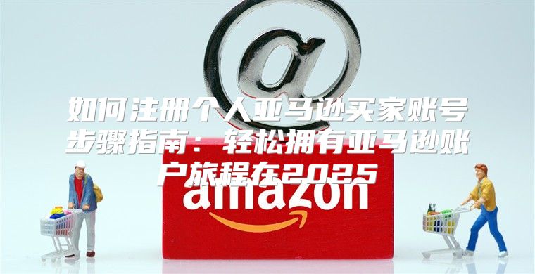 如何注册个人亚马逊买家账号步骤指南：轻松拥有亚马逊账户旅程在2025