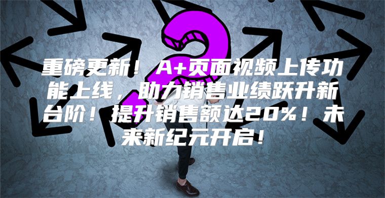 重磅更新！A+页面视频上传功能上线，助力销售业绩跃升新台阶！提升销售额达20%！未来新纪元开启！