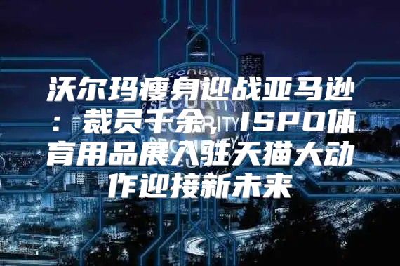 沃尔玛瘦身迎战亚马逊：裁员千余，ISPO体育用品展入驻天猫大动作迎接新未来