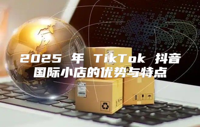 2025 年 TikTok 抖音国际小店的优势与特点