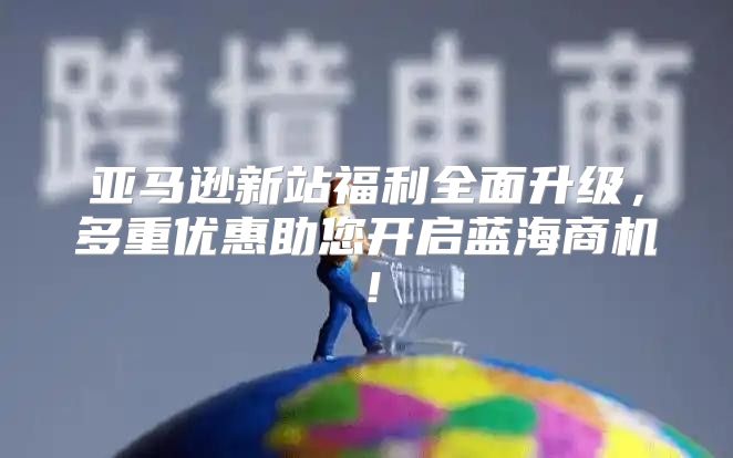 亚马逊新站福利全面升级，多重优惠助您开启蓝海商机！