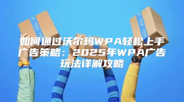 如何通过沃尔玛WPA轻松上手广告策略：2025年WPA广告玩法详解攻略
