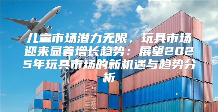 儿童市场潜力无限，玩具市场迎来显著增长趋势：展望2025年玩具市场的新机遇与趋势分析