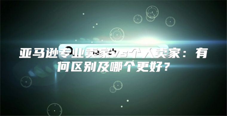 亚马逊专业卖家vs个人卖家：有何区别及哪个更好？