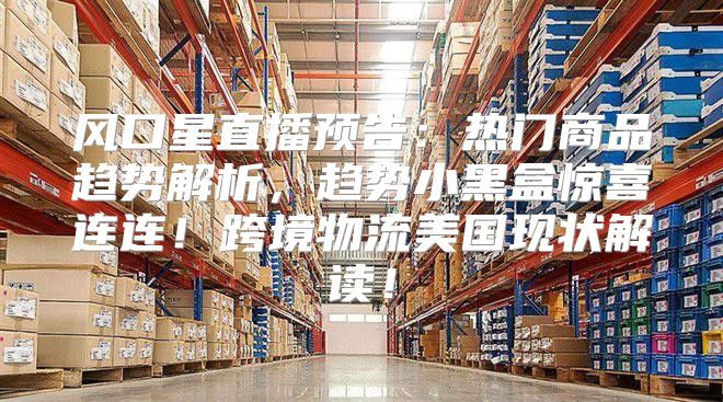 风口星直播预告：热门商品趋势解析，趋势小黑盒惊喜连连！跨境物流美国现状解读！