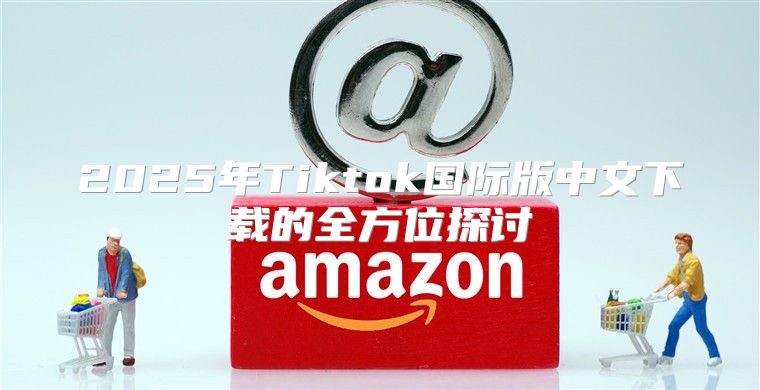 2025年Tiktok国际版中文下载的全方位探讨
