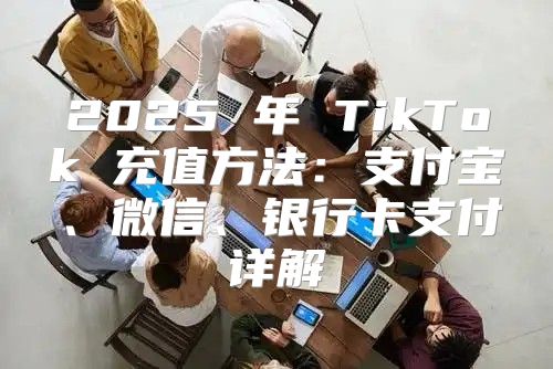 2025 年 TikTok 充值方法：支付宝、微信、银行卡支付详解