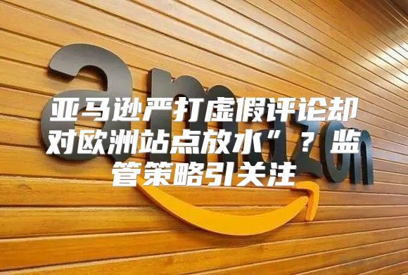亚马逊严打虚假评论却对欧洲站点放水”？监管策略引关注