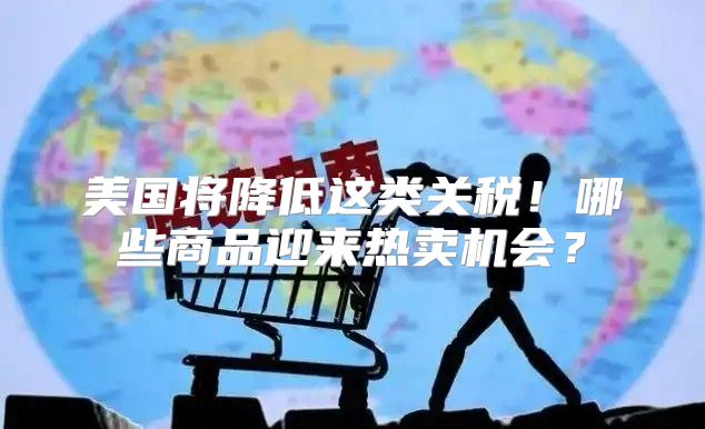 美国将降低这类关税！哪些商品迎来热卖机会？