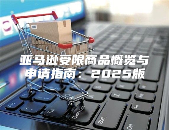 亚马逊受限商品概览与申请指南：2025版