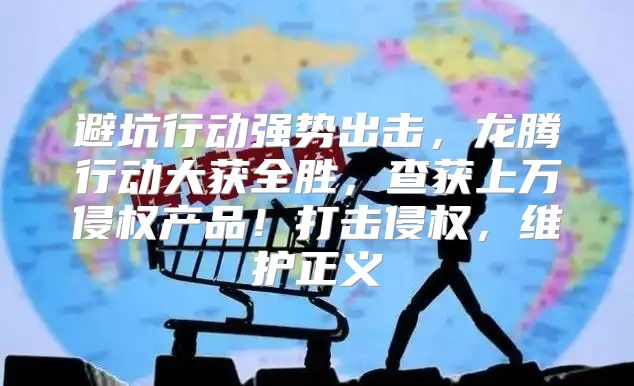 避坑行动强势出击，龙腾行动大获全胜，查获上万侵权产品！打击侵权，维护正义