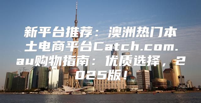 新平台推荐：澳洲热门本土电商平台Catch.com.au购物指南：优质选择，2025版！