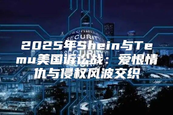 2025年Shein与Temu美国诉讼战：爱恨情仇与侵权风波交织