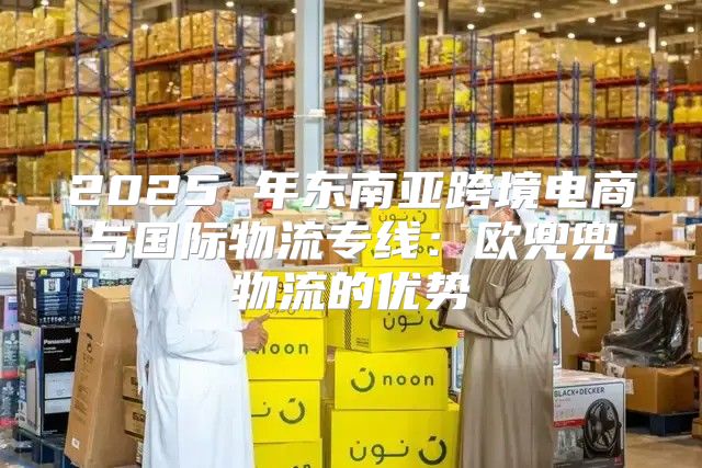 2025 年东南亚跨境电商与国际物流专线：欧兜兜物流的优势