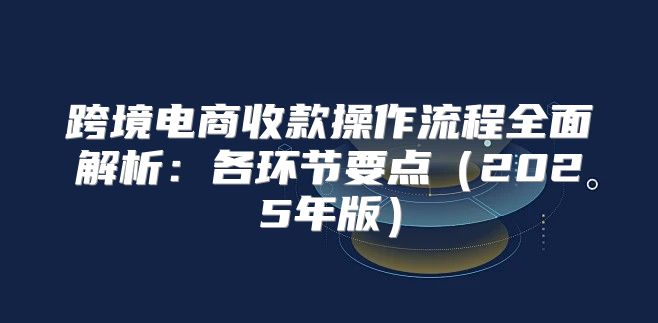 跨境电商收款操作流程全面解析：各环节要点2025年版