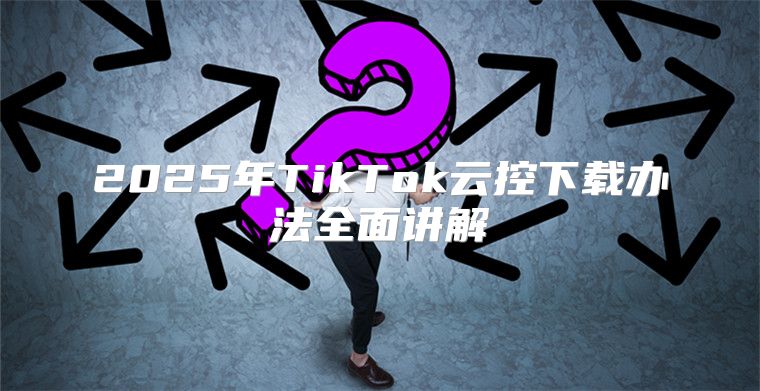 2025年TikTok云控下载办法全面讲解