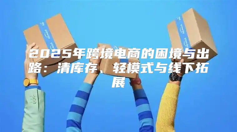 2025年跨境电商的困境与出路：清库存、轻模式与线下拓展