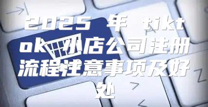 2025 年 tiktok 小店公司注册流程注意事项及好处