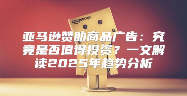 亚马逊赞助商品广告：究竟是否值得投资？一文解读2025年趋势分析