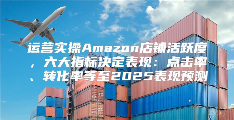 运营实操Amazon店铺活跃度，六大指标决定表现：点击率、转化率等至2025表现预测