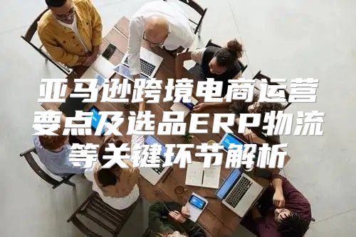亚马逊跨境电商运营要点及选品ERP物流等关键环节解析