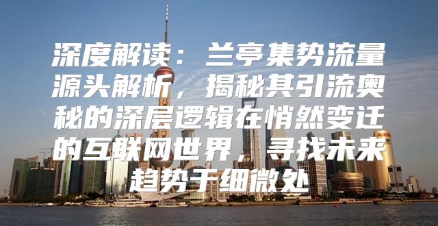 深度解读：兰亭集势流量源头解析，揭秘其引流奥秘的深层逻辑在悄然变迁的互联网世界，寻找未来趋势于细微处