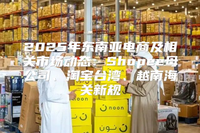 2025年东南亚电商及相关市场动态：Shopee母公司、淘宝台湾、越南海关新规