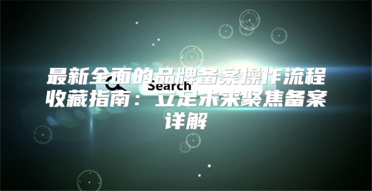最新全面的品牌备案操作流程收藏指南：立足未来聚焦备案详解