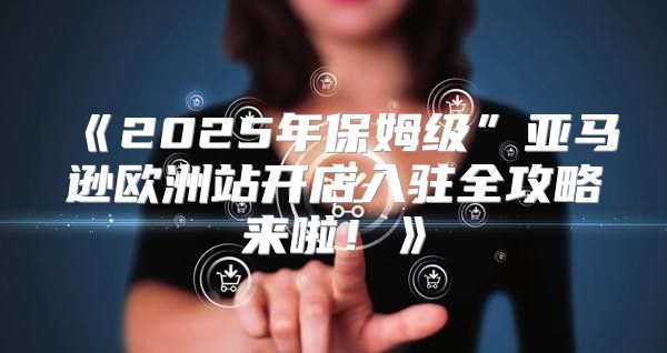 2025年保姆级”亚马逊欧洲站开店入驻全攻略来啦！