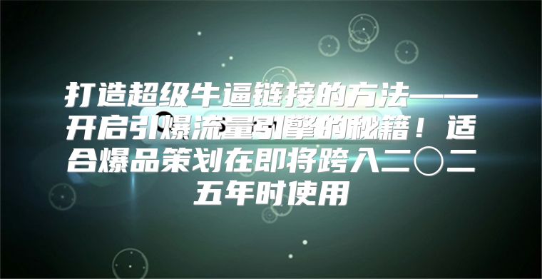 打造超级牛逼链接的方法——开启引爆流量引擎的秘籍！适合爆品策划在即将跨入二〇二五年时使用