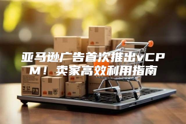 亚马逊广告首次推出vCPM！卖家高效利用指南